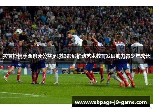 拉莫斯携手西班牙公益足球摄影展推动艺术教育发展助力青少年成长