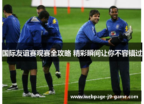 国际友谊赛观赛全攻略 精彩瞬间让你不容错过