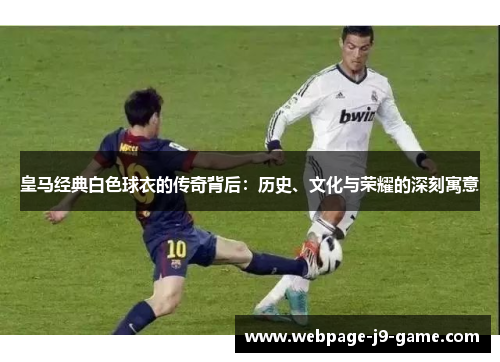 皇马经典白色球衣的传奇背后：历史、文化与荣耀的深刻寓意