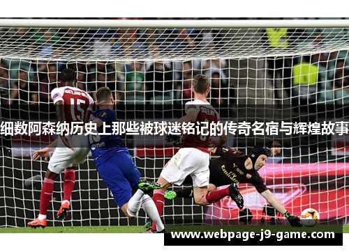 细数阿森纳历史上那些被球迷铭记的传奇名宿与辉煌故事