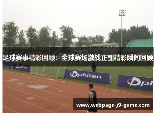 足球赛事精彩回顾：全球赛场激战正酣精彩瞬间回顾