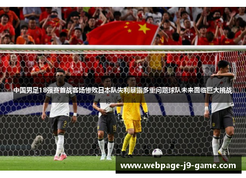 中国男足18强赛首战客场惨败日本队失利暴露多重问题球队未来面临巨大挑战